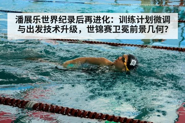潘展乐世界纪录后再进化：训练计划微调与出发技术升级，世锦赛卫冕前景几何？
