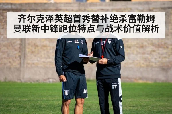 齐尔克泽英超首秀替补绝杀富勒姆 曼联新中锋跑位特点与战术价值解析